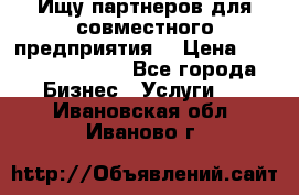 Ищу партнеров для совместного предприятия. › Цена ­ 1 000 000 000 - Все города Бизнес » Услуги   . Ивановская обл.,Иваново г.